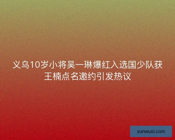 义乌10岁小将吴一琳爆红入选国少队获王楠点名邀约引发热议