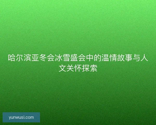 哈尔滨亚冬会冰雪盛会中的温情故事与人文关怀探索