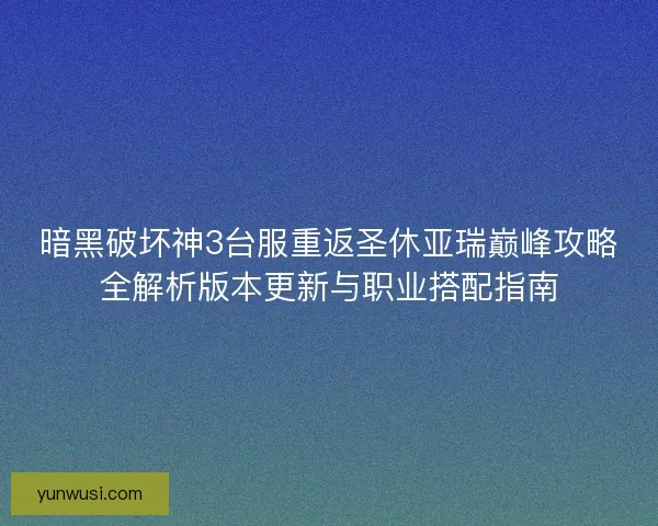 暗黑破坏神3台服重返圣休亚瑞巅峰攻略全解析版本更新与职业搭配指南