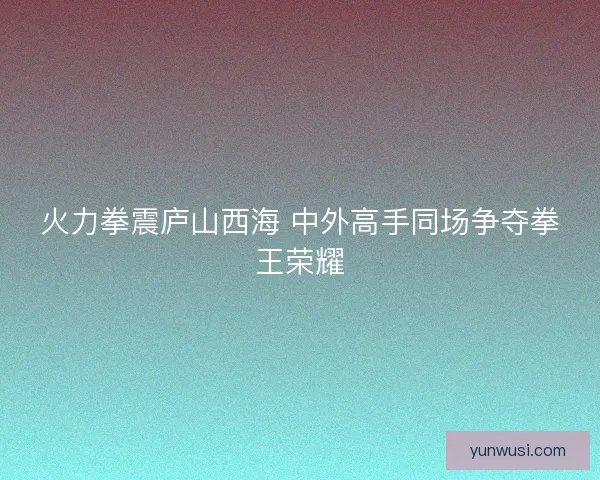 火力拳震庐山西海 中外高手同场争夺拳王荣耀