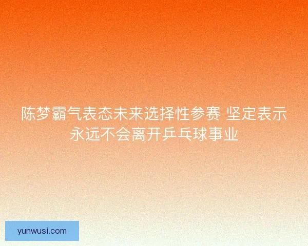 陈梦霸气表态未来选择性参赛 坚定表示永远不会离开乒乓球事业